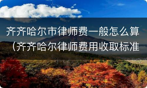 齐齐哈尔市律师费一般怎么算（齐齐哈尔律师费用收取标准）