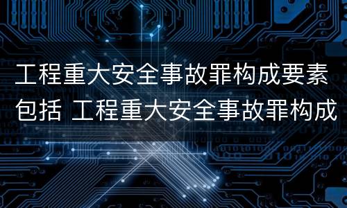 工程重大安全事故罪构成要素包括 工程重大安全事故罪构成要素包括什么