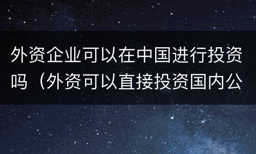 外资企业可以在中国进行投资吗（外资可以直接投资国内公司吗）