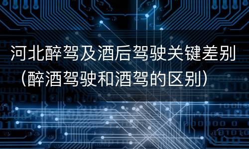 河北醉驾及酒后驾驶关键差别（醉酒驾驶和酒驾的区别）