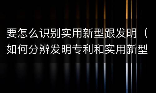 要怎么识别实用新型跟发明（如何分辨发明专利和实用新型）