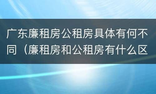 广东廉租房公租房具体有何不同（廉租房和公租房有什么区别广州）
