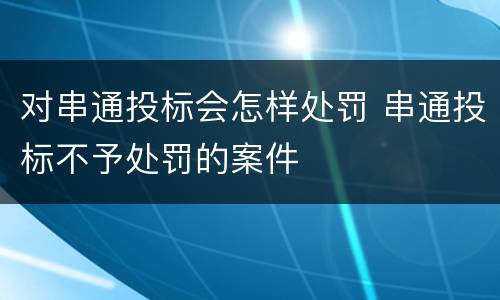 对串通投标会怎样处罚 串通投标不予处罚的案件