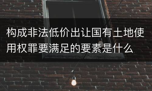 构成非法低价出让国有土地使用权罪要满足的要素是什么
