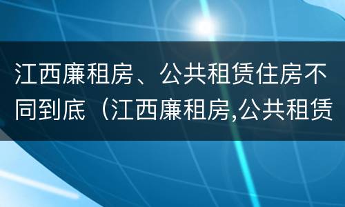 江西廉租房、公共租赁住房不同到底（江西廉租房,公共租赁住房不同到底怎么办）
