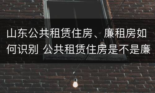 山东公共租赁住房、廉租房如何识别 公共租赁住房是不是廉租房