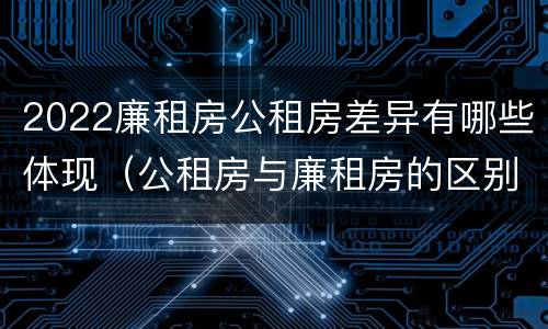 2022廉租房公租房差异有哪些体现（公租房与廉租房的区别都在此,别再搞错了!）