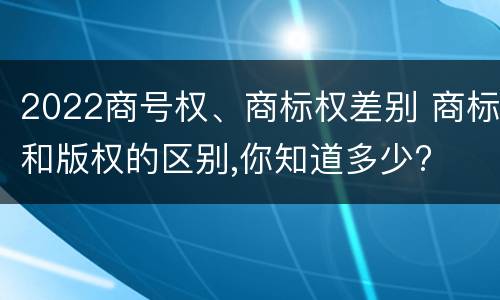 2022商号权、商标权差别 商标和版权的区别,你知道多少?