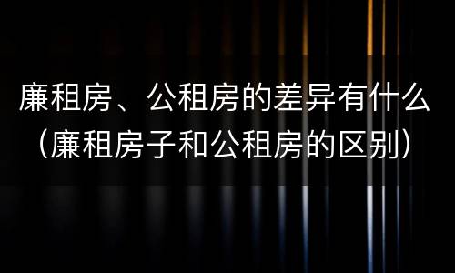 廉租房、公租房的差异有什么（廉租房子和公租房的区别）