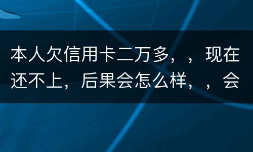 本人欠信用卡二万多，，现在还不上，后果会怎么样，，会不会坐牢
