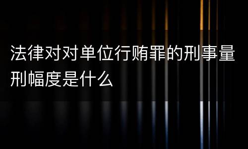法律对对单位行贿罪的刑事量刑幅度是什么