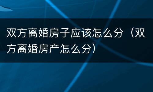 双方离婚房子应该怎么分（双方离婚房产怎么分）