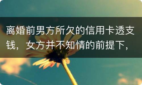 离婚前男方所欠的信用卡透支钱，女方并不知情的前提下，离婚后，女方用承担吗