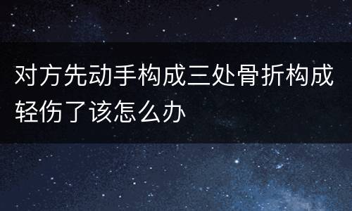 对方先动手构成三处骨折构成轻伤了该怎么办