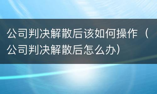 公司判决解散后该如何操作（公司判决解散后怎么办）