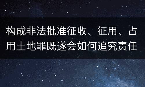 构成非法批准征收、征用、占用土地罪既遂会如何追究责任