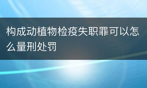 构成动植物检疫失职罪可以怎么量刑处罚