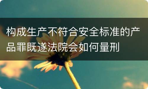 构成生产不符合安全标准的产品罪既遂法院会如何量刑