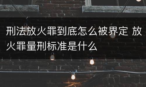 刑法放火罪到底怎么被界定 放火罪量刑标准是什么