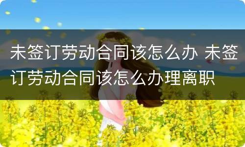 未签订劳动合同该怎么办 未签订劳动合同该怎么办理离职