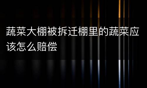 蔬菜大棚被拆迁棚里的蔬菜应该怎么赔偿
