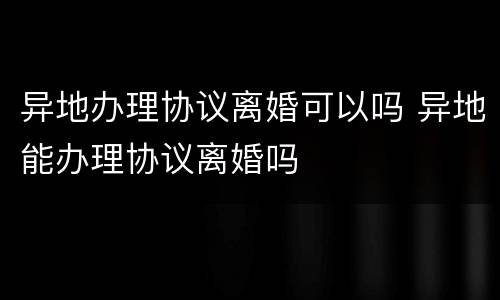 异地办理协议离婚可以吗 异地能办理协议离婚吗