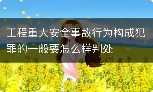 工程重大安全事故行为构成犯罪的一般要怎么样判处