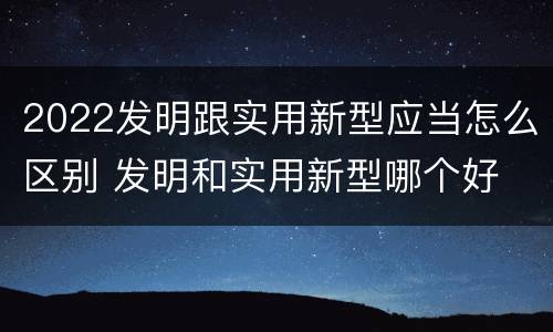2022发明跟实用新型应当怎么区别 发明和实用新型哪个好