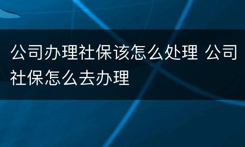 公司办理社保该怎么处理 公司社保怎么去办理