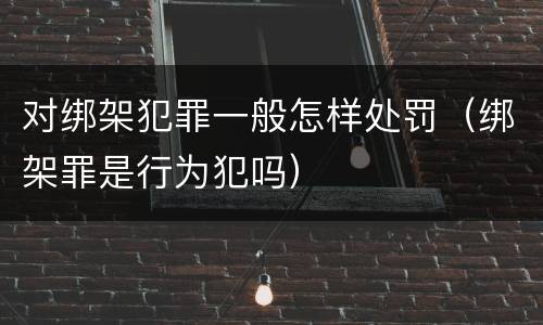 对绑架犯罪一般怎样处罚（绑架罪是行为犯吗）