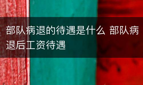 部队病退的待遇是什么 部队病退后工资待遇