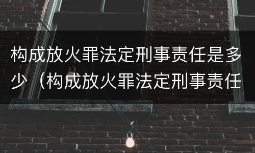 构成放火罪法定刑事责任是多少（构成放火罪法定刑事责任是多少岁以上）