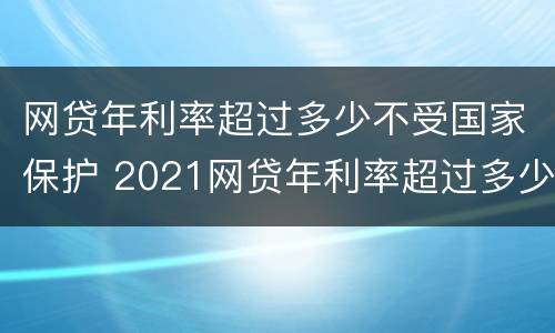 网贷年利率超过多少不受国家保护 2021网贷年利率超过多少算违法