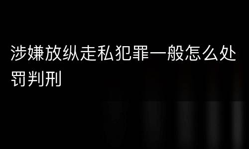 涉嫌放纵走私犯罪一般怎么处罚判刑