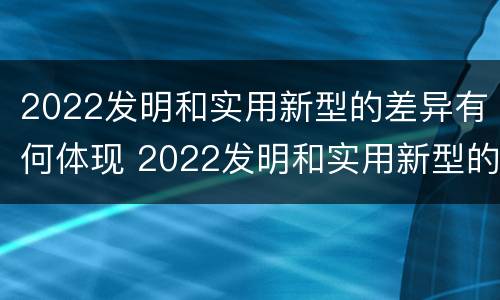 2022发明和实用新型的差异有何体现 2022发明和实用新型的差异有何体现和意义