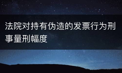 法院对持有伪造的发票行为刑事量刑幅度