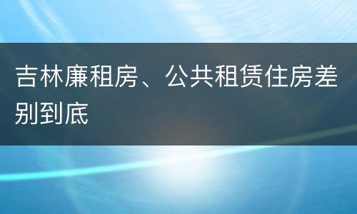 吉林廉租房、公共租赁住房差别到底