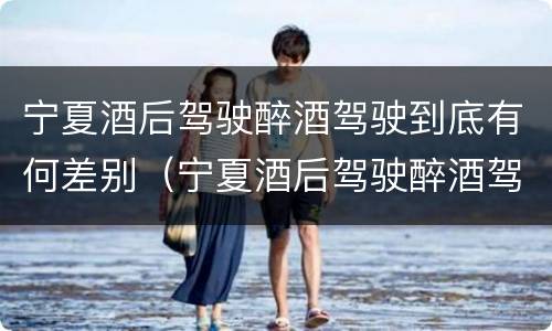 宁夏酒后驾驶醉酒驾驶到底有何差别（宁夏酒后驾驶醉酒驾驶到底有何差别呢）