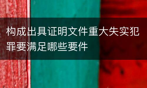 构成出具证明文件重大失实犯罪要满足哪些要件