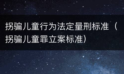拐骗儿童行为法定量刑标准（拐骗儿童罪立案标准）