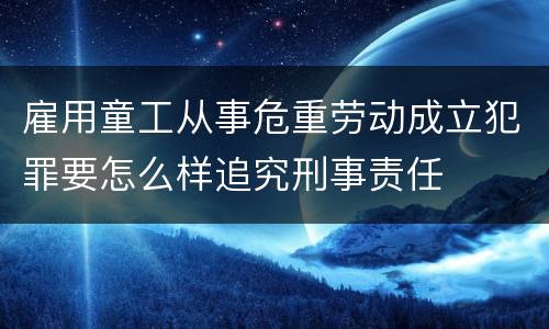 雇用童工从事危重劳动成立犯罪要怎么样追究刑事责任