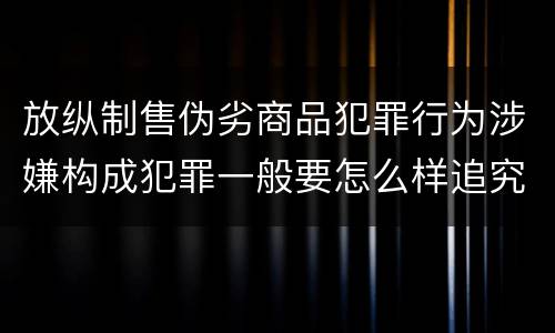 放纵制售伪劣商品犯罪行为涉嫌构成犯罪一般要怎么样追究法律责任