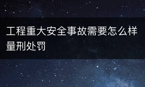 工程重大安全事故需要怎么样量刑处罚