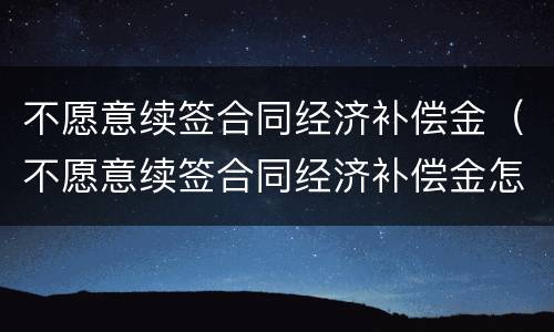 不愿意续签合同经济补偿金（不愿意续签合同经济补偿金怎么算）