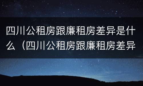 四川公租房跟廉租房差异是什么（四川公租房跟廉租房差异是什么原因）