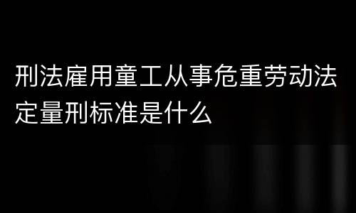 刑法雇用童工从事危重劳动法定量刑标准是什么