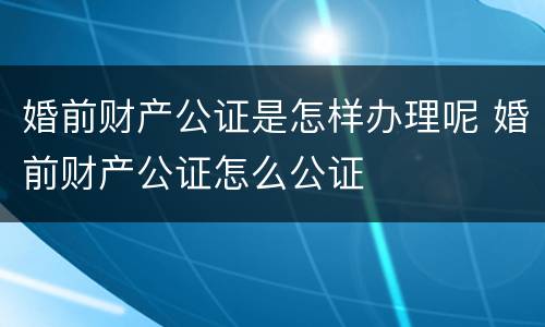 婚前财产公证是怎样办理呢 婚前财产公证怎么公证