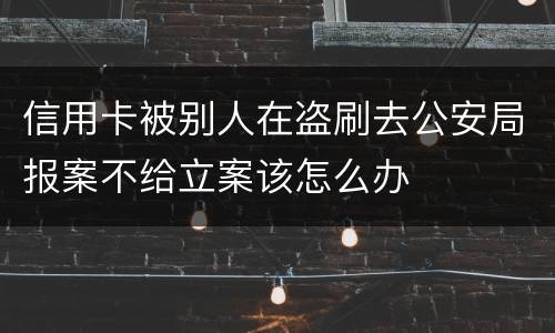 信用卡被别人在盗刷去公安局报案不给立案该怎么办