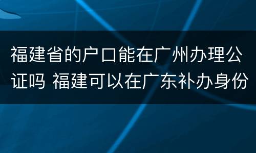 福建省的户口能在广州办理公证吗 福建可以在广东补办身份证吗