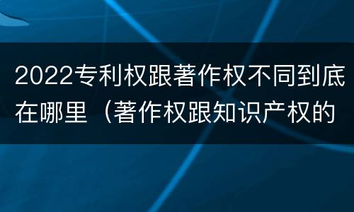 2022专利权跟著作权不同到底在哪里（著作权跟知识产权的区别）